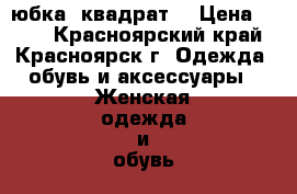 юбка  квадрат  › Цена ­ 100 - Красноярский край, Красноярск г. Одежда, обувь и аксессуары » Женская одежда и обувь   . Красноярский край,Красноярск г.